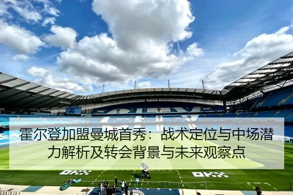 霍尔登加盟曼城首秀：战术定位与中场潜力解析及转会背景与未来观察点